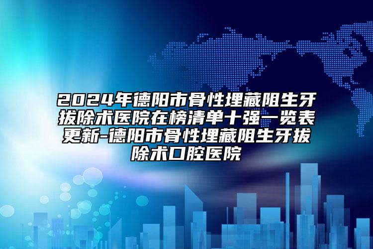 2024年德阳市骨性埋藏阻生牙拔除术医院在榜清单十强一览表更新-德阳市骨性埋藏阻生牙拔除术口腔医院