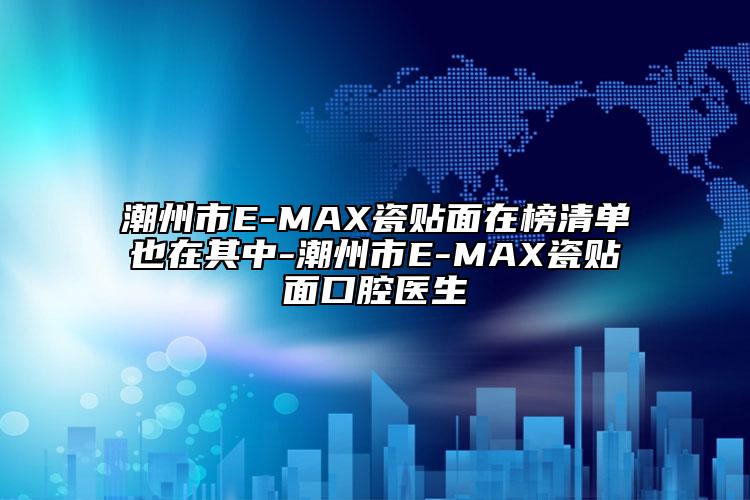 潮州市E-MAX瓷贴面在榜清单也在其中-潮州市E-MAX瓷贴面口腔医生