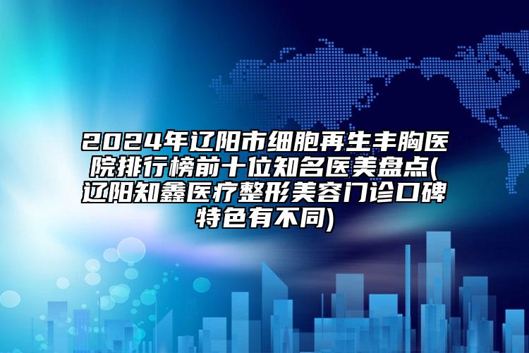 2024年辽阳市细胞再生丰胸医院排行榜前十位知名医美盘点(辽阳知鑫医疗整形美容门诊口碑特色有不同)