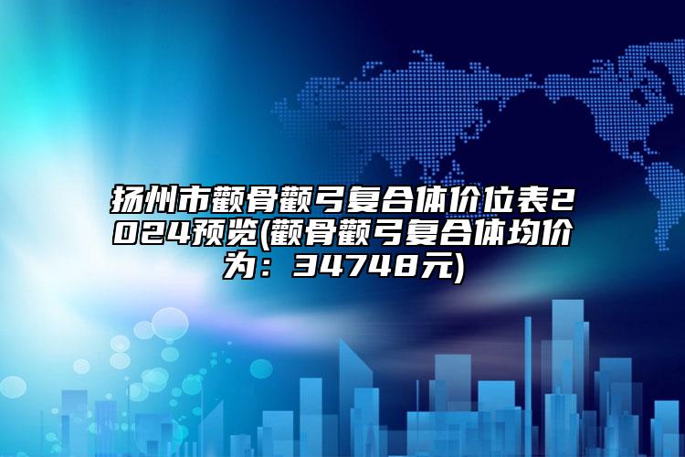 扬州市颧骨颧弓复合体价位表2024预览(颧骨颧弓复合体均价为：34748元)