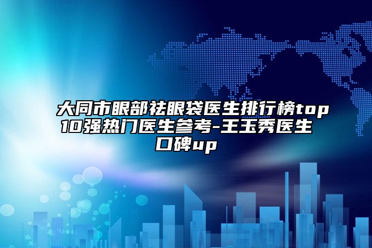 大同市眼部祛眼袋医生排行榜top10强热门医生参考-王玉秀医生口碑up