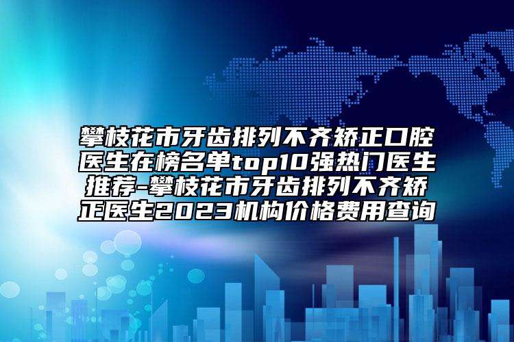 攀枝花市牙齿排列不齐矫正口腔医生在榜名单top10强热门医生推荐-攀枝花市牙齿排列不齐矫正医生2023机构价格费用查询