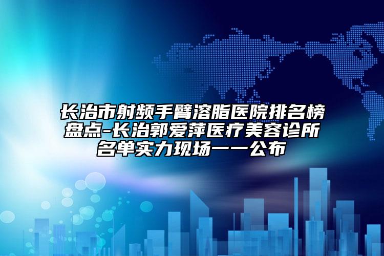 长治市射频手臂溶脂医院排名榜盘点-长治郭爱萍医疗美容诊所名单实力现场一一公布