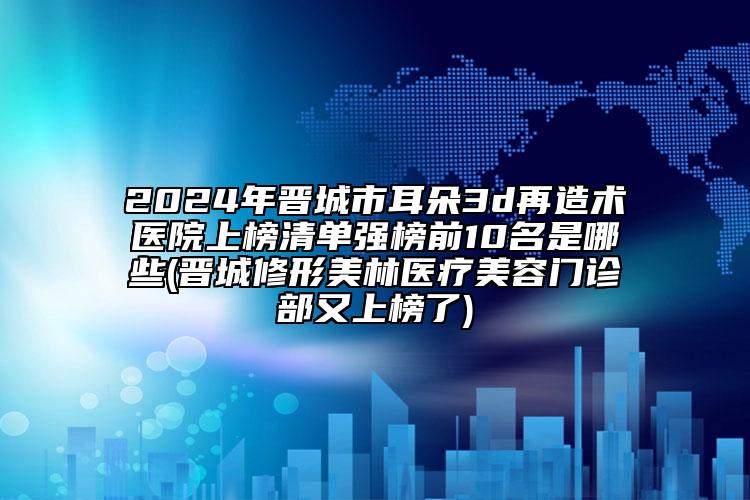 2024年晋城市耳朵3d再造术医院上榜清单强榜前10名是哪些(晋城修形美林医疗美容门诊部又上榜了)