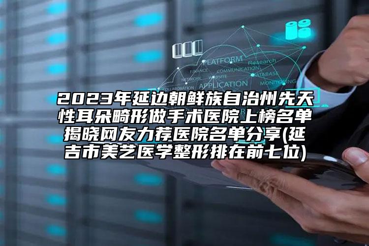 2023年延边朝鲜族自治州先天性耳朵畸形做手术医院上榜名单揭晓网友力荐医院名单分享(延吉市美艺医学整形排在前七位)