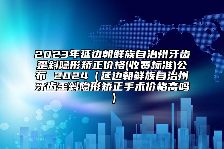 2023年延边朝鲜族自治州牙齿歪斜隐形矫正价格(收费标准)公布 2024（延边朝鲜族自治州牙齿歪斜隐形矫正手术价格高吗）