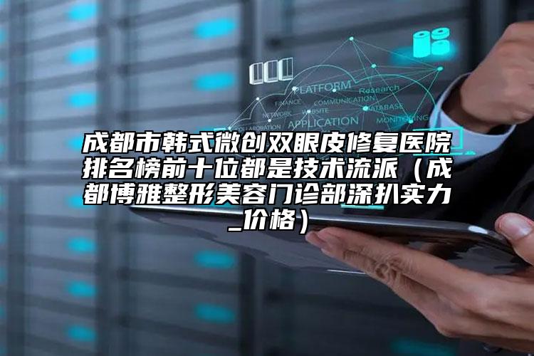 成都市韩式微创双眼皮修复医院排名榜前十位都是技术流派（成都博雅整形美容门诊部深扒实力_价格）