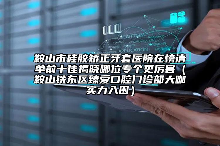 鞍山市硅胶矫正牙套医院在榜清单前十佳揭晓哪位专个更厉害（鞍山铁东区臻爱口腔门诊部大咖实力入围）