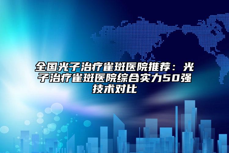 全国光子治疗雀斑医院推荐：光子治疗雀斑医院综合实力50强技术对比