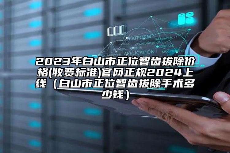 2023年白山市正位智齿拔除价格(收费标准)官网正规2024上线（白山市正位智齿拔除手术多少钱）