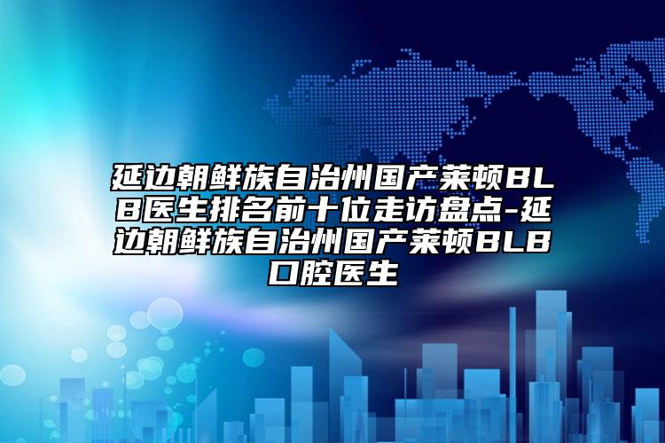 延边朝鲜族自治州国产莱顿BLB医生排名前十位走访盘点-延边朝鲜族自治州国产莱顿BLB口腔医生