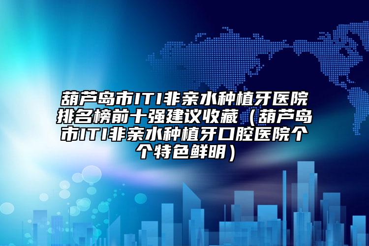 葫芦岛市ITI非亲水种植牙医院排名榜前十强建议收藏（葫芦岛市ITI非亲水种植牙口腔医院个个特色鲜明）