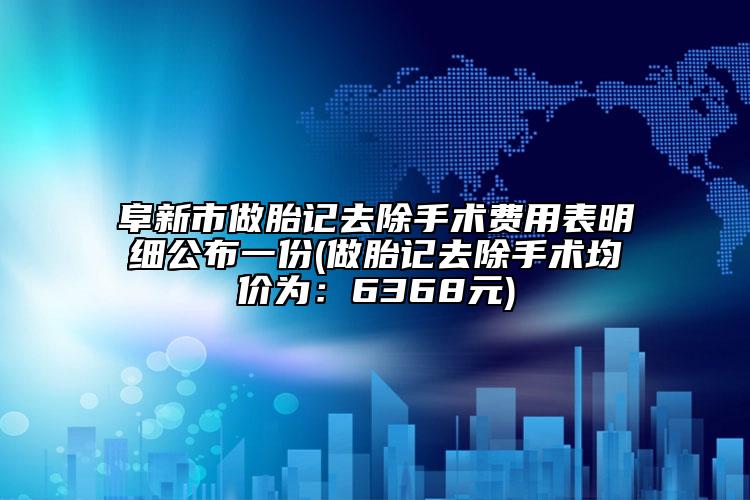 阜新市做胎记去除手术费用表明细公布一份(做胎记去除手术均价为：6368元)