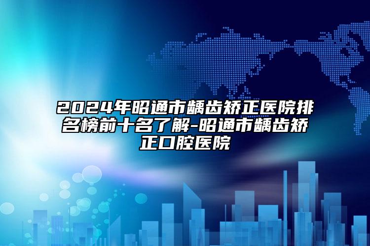 2024年昭通市龋齿矫正医院排名榜前十名了解-昭通市龋齿矫正口腔医院