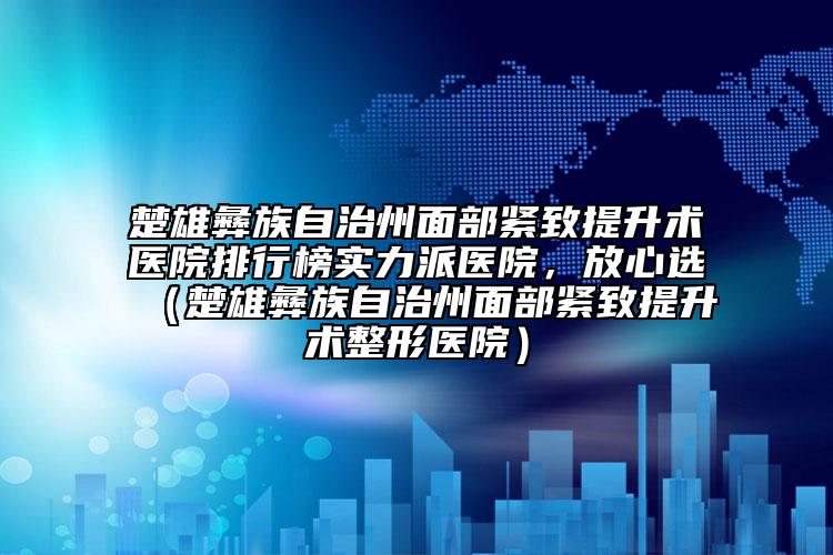 楚雄彝族自治州面部紧致提升术医院排行榜实力派医院，放心选（楚雄彝族自治州面部紧致提升术整形医院）