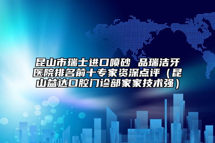 昆山市瑞士进口喷砂 品瑞洁牙医院排名前十专家资深点评（昆山益达口腔门诊部家家技术强）