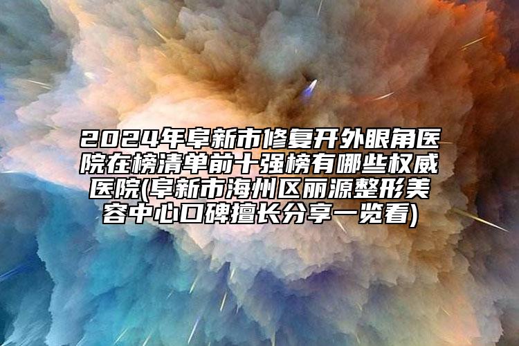 2024年阜新市修复开外眼角医院在榜清单前十强榜有哪些权威医院(阜新市海州区丽源整形美容中心口碑擅长分享一览看)