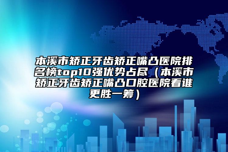 本溪市矫正牙齿矫正嘴凸医院排名榜top10强优势占尽（本溪市矫正牙齿矫正嘴凸口腔医院看谁更胜一筹）