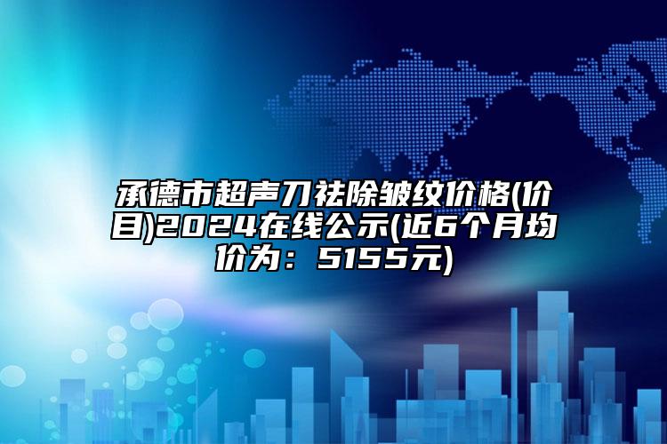 承德市超声刀祛除皱纹价格(价目)2024在线公示(近6个月均价为：5155元)