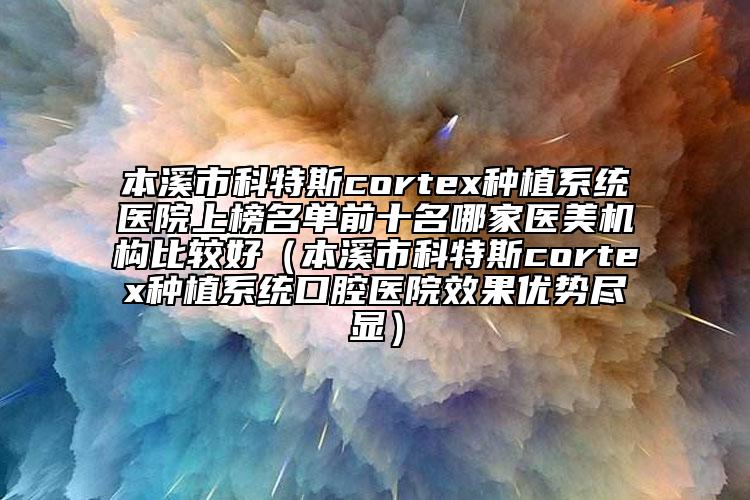 本溪市科特斯cortex种植系统医院上榜名单前十名哪家医美机构比较好（本溪市科特斯cortex种植系统口腔医院效果优势尽显）