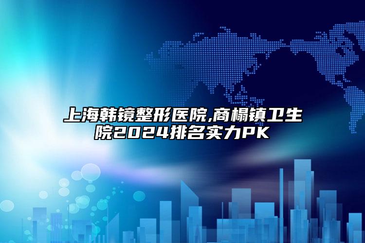 上海韩镜整形医院,商榻镇卫生院2024排名实力PK