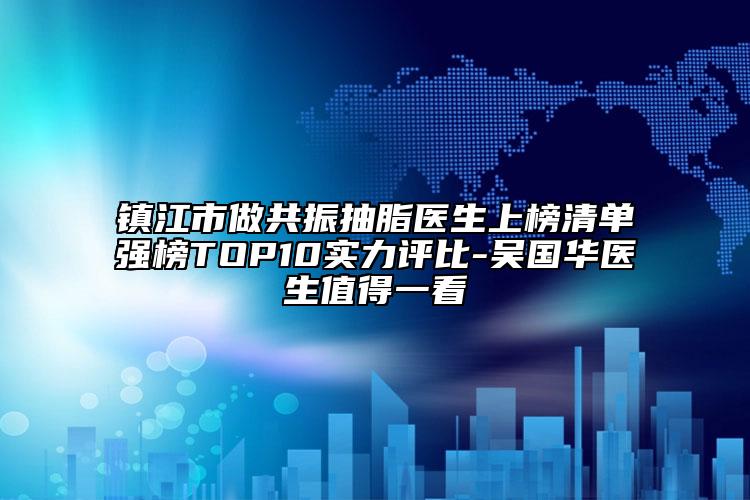 镇江市做共振抽脂医生上榜清单强榜TOP10实力评比-吴国华医生值得一看