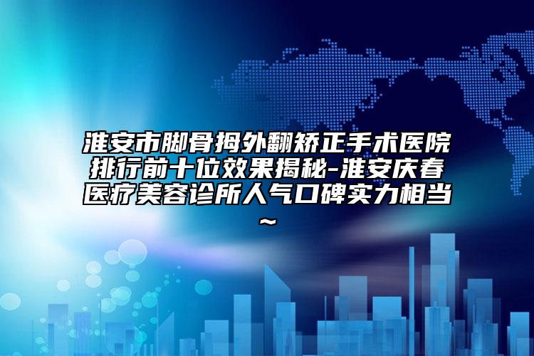 淮安市脚骨拇外翻矫正手术医院排行前十位效果揭秘-淮安庆春医疗美容诊所人气口碑实力相当~