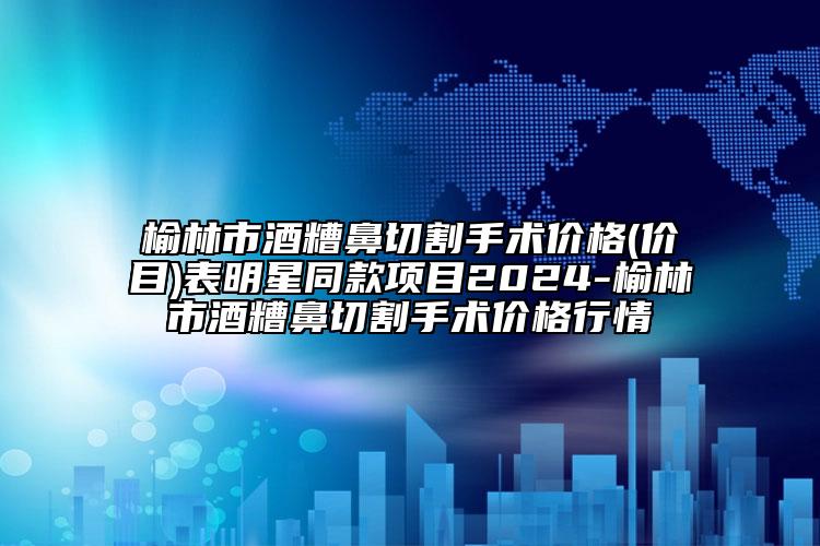 榆林市酒糟鼻切割手术价格(价目)表明星同款项目2024-榆林市酒糟鼻切割手术价格行情