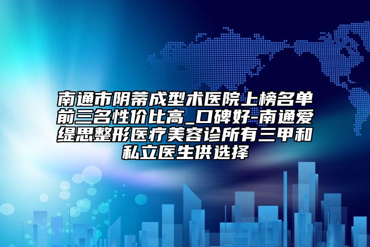 南通市阴蒂成型术医院上榜名单前三名性价比高_口碑好-南通爱缇思整形医疗美容诊所有三甲和私立医生供选择