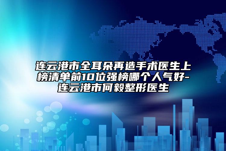 连云港市全耳朵再造手术医生上榜清单前10位强榜哪个人气好-连云港市何毅整形医生