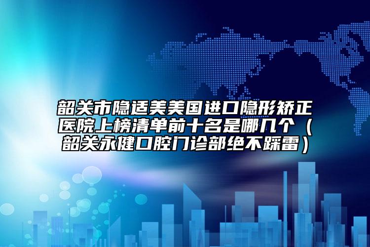 韶关市隐适美美国进口隐形矫正医院上榜清单前十名是哪几个（韶关永健口腔门诊部绝不踩雷）