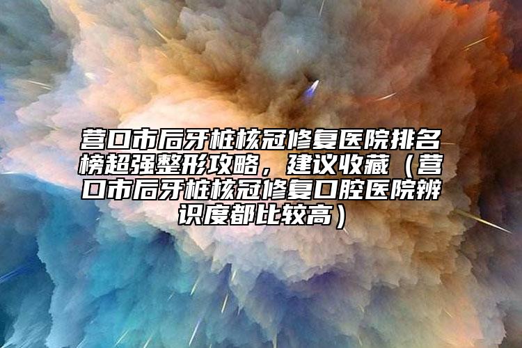 营口市后牙桩核冠修复医院排名榜超强整形攻略，建议收藏（营口市后牙桩核冠修复口腔医院辨识度都比较高）