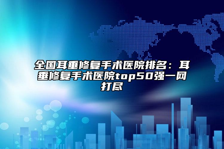 全国耳垂修复手术医院排名：耳垂修复手术医院top50强一网打尽