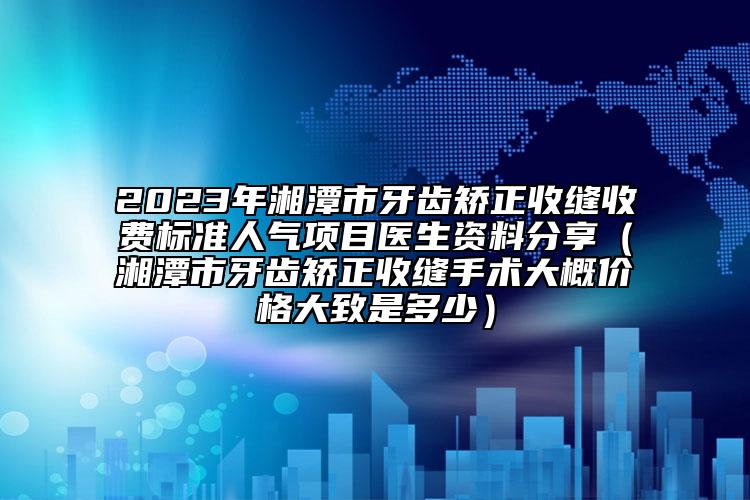 2023年湘潭市牙齿矫正收缝收费标准人气项目医生资料分享（湘潭市牙齿矫正收缝手术大概价格大致是多少）