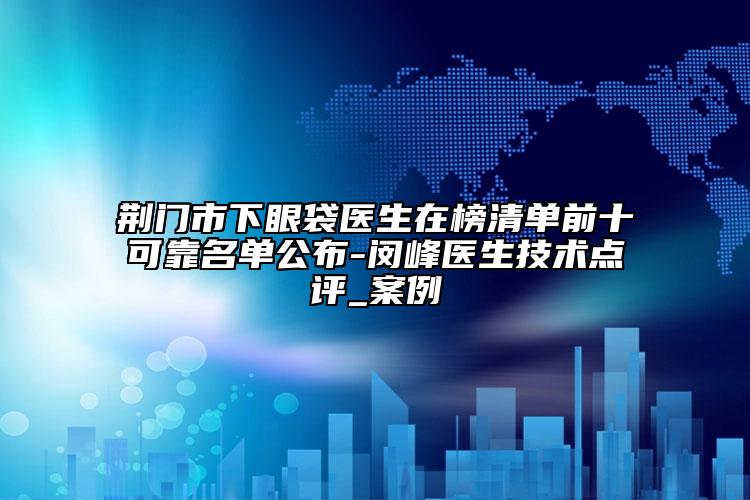 荆门市下眼袋医生在榜清单前十可靠名单公布-闵峰医生技术点评_案例