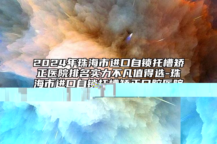 2024年珠海市进口自锁托槽矫正医院排名实力不凡值得选-珠海市进口自锁托槽矫正口腔医院