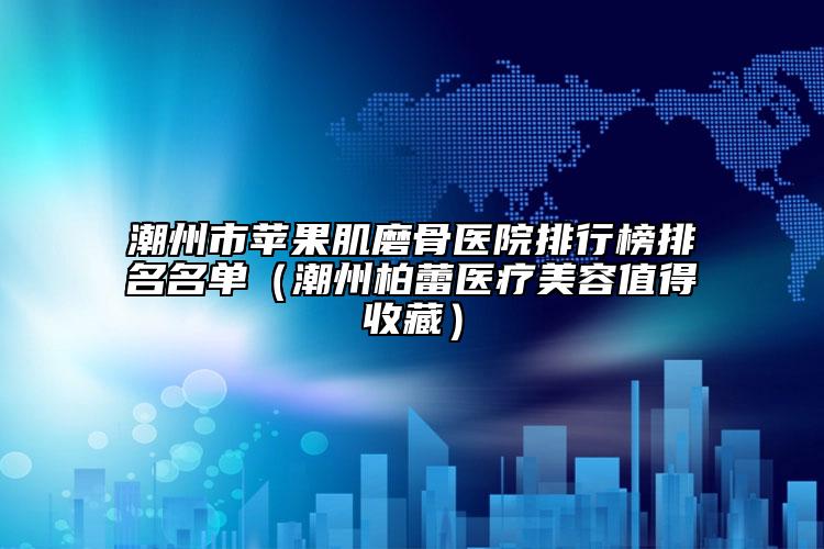 潮州市苹果肌磨骨医院排行榜排名名单（潮州柏蕾医疗美容值得收藏）