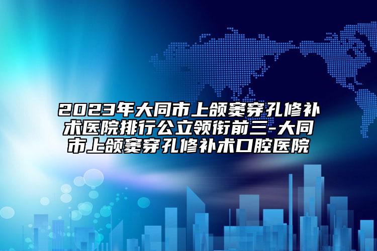 2023年大同市上颌窦穿孔修补术医院排行公立领衔前三-大同市上颌窦穿孔修补术口腔医院