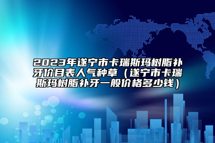 2023年遂宁市卡瑞斯玛树脂补牙价目表人气种草（遂宁市卡瑞斯玛树脂补牙一般价格多少钱）