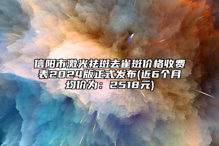 信阳市激光祛斑去雀斑价格收费表2024版正式发布(近6个月均价为：2518元)