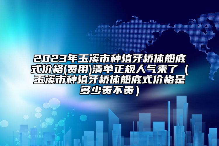 2023年玉溪市种植牙桥体船底式价格(费用)清单正规人气来了（玉溪市种植牙桥体船底式价格是多少贵不贵）