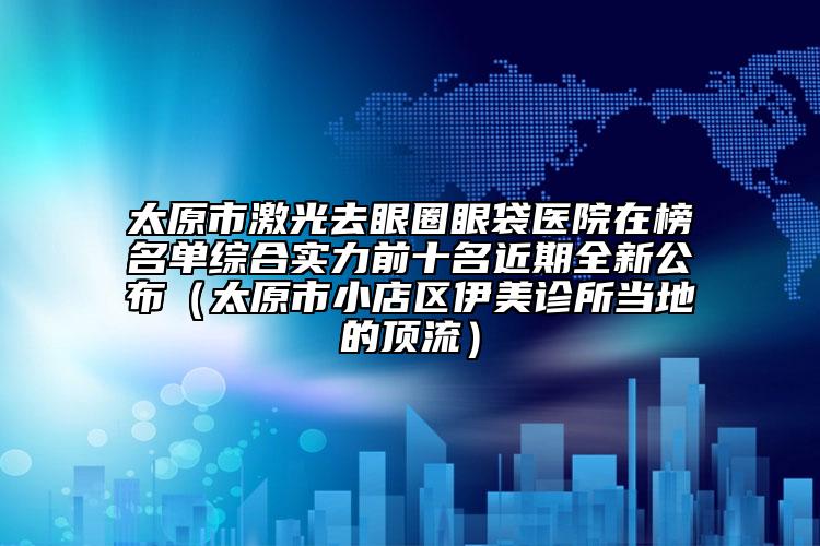 太原市激光去眼圈眼袋医院在榜名单综合实力前十名近期全新公布（太原市小店区伊美诊所当地的顶流）