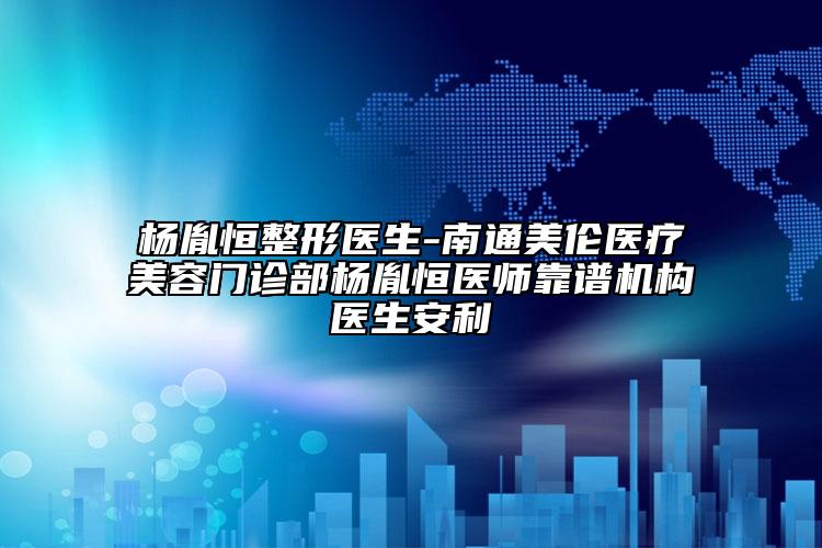 杨胤恒整形医生-南通美伦医疗美容门诊部杨胤恒医师靠谱机构医生安利