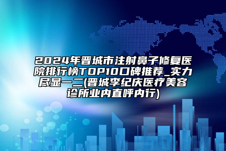 2024年晋城市注射鼻子修复医院排行榜TOP10口碑推荐_实力尽显一二(晋城李纪庆医疗美容诊所业内直呼内行)