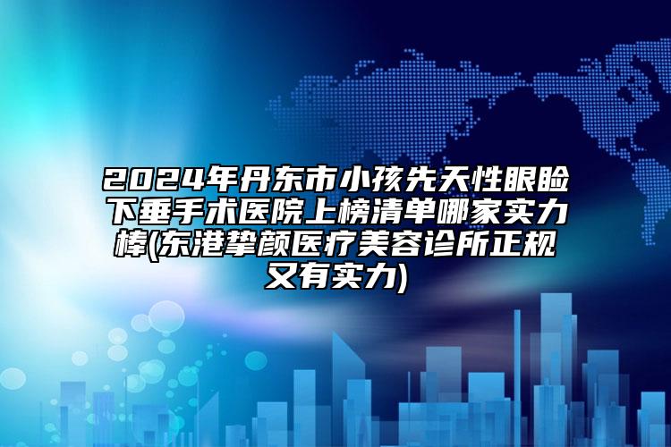 2024年丹东市小孩先天性眼睑下垂手术医院上榜清单哪家实力棒(东港挚颜医疗美容诊所正规又有实力)