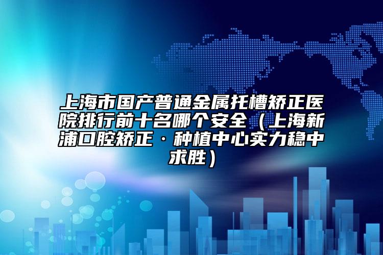 上海市国产普通金属托槽矫正医院排行前十名哪个安全（上海新浦口腔矫正·种植中心实力稳中求胜）