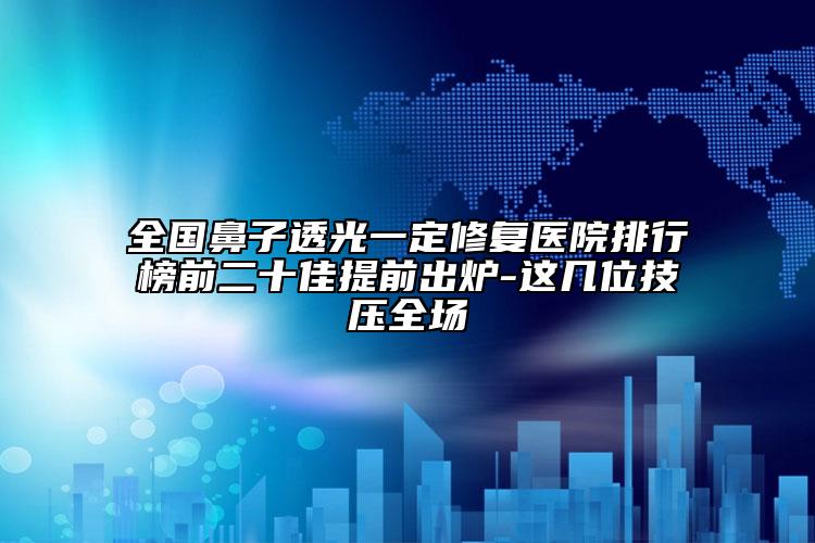 全国鼻子透光一定修复医院排行榜前二十佳提前出炉-这几位技压全场