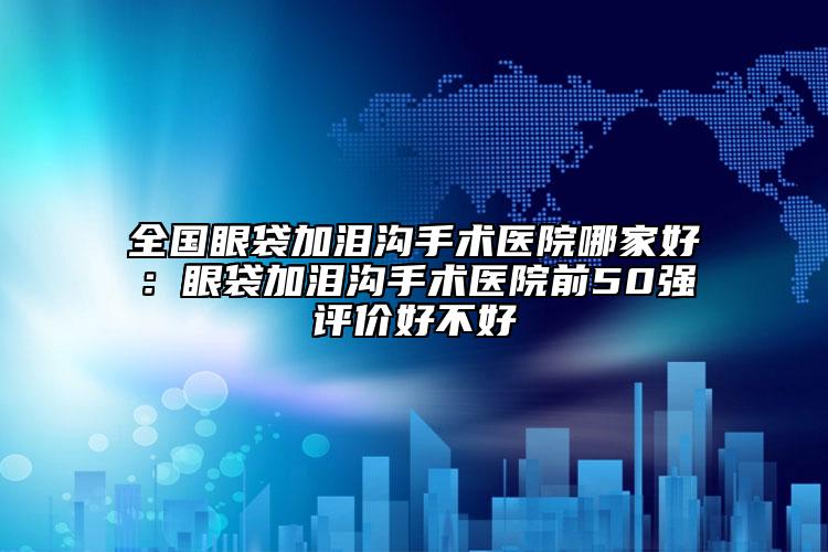 全国眼袋加泪沟手术医院哪家好：眼袋加泪沟手术医院前50强评价好不好