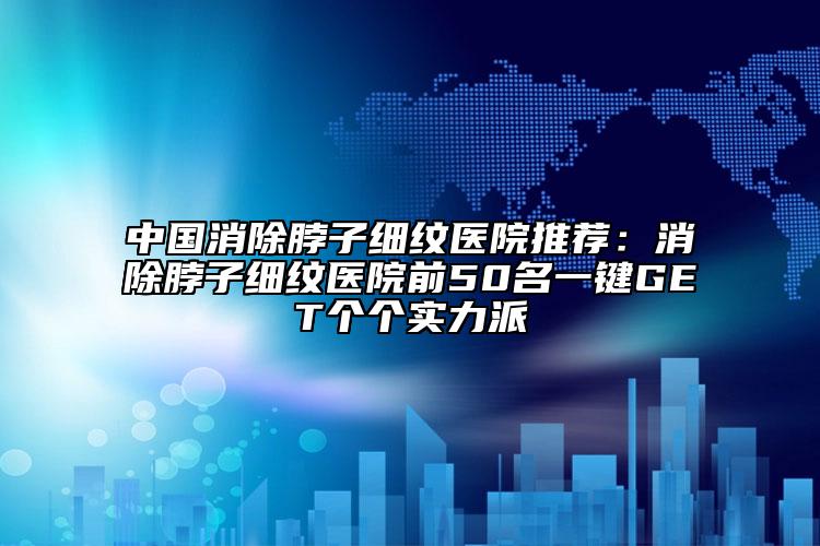 中国消除脖子细纹医院推荐：消除脖子细纹医院前50名一键GET个个实力派