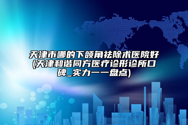 天津市哪的下颌角祛除术医院好(天津和谐同方医疗诊形诊所口碑_实力一一盘点)